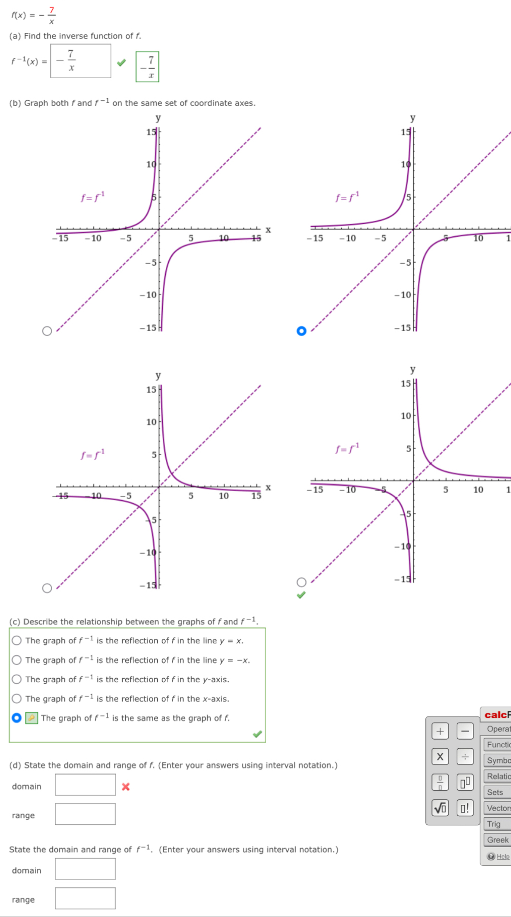 f(x)=- 7/x 
(a) Find the inverse function of f.
f^(-1)(x)=- 7/x 
- 7/x 
(b) Graph both f and f^(-1) on the same set of coordinate axes.
1
1
(c) Describe the relationship between the graphs of fand f^(-1).
The graph of f^(-1) is the reflection of f in the line y=x.
The graph of f^(-1) is the reflection of f in the line y=-x.
The graph of f^(-1) is the reflection of f in the y-axis.
The graph of f^(-1) is the reflection of f in the x-axis.
The graph of f^(-1) is the same as the graph of f. calc
+ Operat
Functic
x ÷ Symbo
(d) State the domain and range of f. (Enter your answers using interval notation.)
Relatic
domain □ x
 □ /□   10
Sets
range □
V ⊥! Vector
Trig
Greek
State the domain and range of f^(-1). (Enter your answers using interval notation.)
domain □
#Help
range □