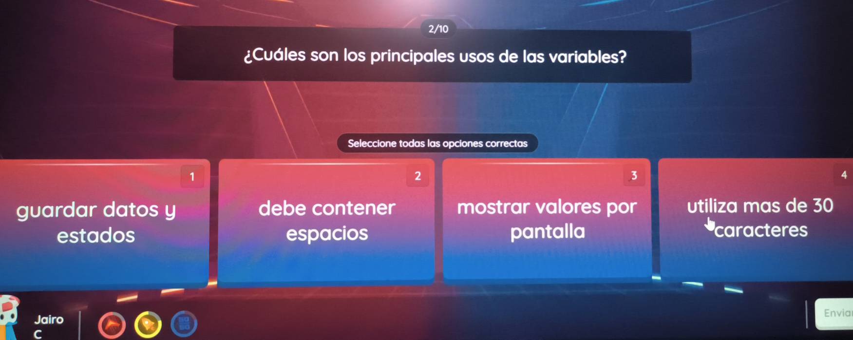 2/10
¿Cuáles son los principales usos de las variables?
Seleccione todas las opciones correctas
1
2
3
4
guardar datos y debe contener mostrar valores por utiliza mas de 30
estados espacios pantalla
caracteres
Jairo
Envia