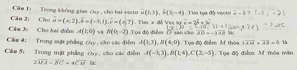 Trong không gian Oxy , cho hai vecto vector a(1;3), vector b(3;-4). Tìm tọa độ vẹctơ vector a-vector b ? 
Câu 2: Cho vector a=(x;2), vector b=(-5;1), vector c=(x;7). Tìm x đề Vec tơ vector c=2vector b+3vector c
Câu 3: Cho hai điểm A(1;0) và B(0;-2).Tọa độ điểm D sao cho vector AD=-3vector AB là: 
Câu 4: Trong mặt phẳng Oxy, cho các điểm A(1;3), B(4;0). Tọa độ điểm M thỏa 3overline AM+overline AB=overline 0 là 
Câu 5: Trong mặt phẳng Oxy, cho các điểm A(-3;3), B(1;4), C(2;-5). Tọa độ điểm M thỏa mãn
2overline MA-overline BC=4overline CM là: