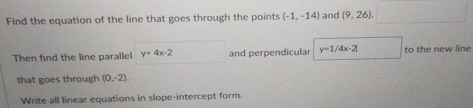 Find the equation of the line that goes through the points (-1,-14) and (9,26). 
Then fnd the line parallel y=4x-2 and perpendicular y=1/4x-2| to the new line 
that goes through (0,-2). 
Write all linear equations in slope-intercept form.