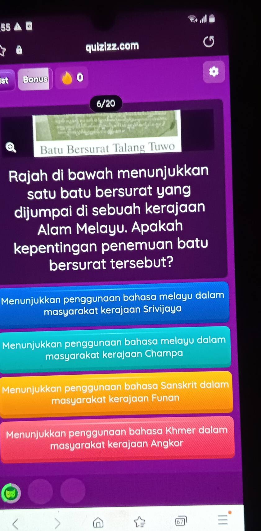 quizizz.com
st Bonus 0
6/20
Batu Bersurat Talang Tuwo
Rajah di bawah menunjukkan
satu batu bersurat yang
dijumpai di sebuah kerajaan
Alam Melayu. Apakah
kepentingan penemuan batu
bersurat tersebut?
Menunjukkan penggunaan bahasa melayu dalam
masyarakat kerajaan Srivijaya
Menunjukkan penggunaan bahasa melayu dalam
masyarakat kerajaan Champa
Menunjukkan penggunaan bahasa Sanskrit dalam
masyarakat kerajaan Funan
Menunjukkan penggunaan bahasa Khmer dalam
masyarakat kerajaan Angkor