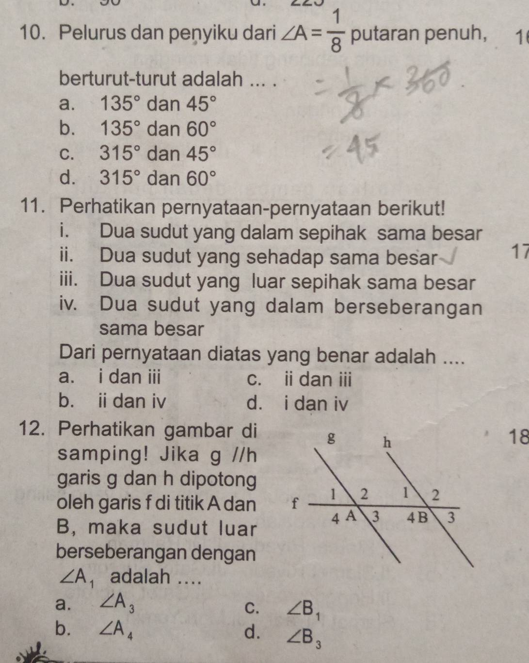 Pelurus dan peņyiku dari ∠ A= 1/8  putaran penuh, 1
berturut-turut adalah ... .
a. 135° dan 45°
b. 135° dan 60°
C. 315° dan 45°
d. 315° dan 60°
11. Perhatikan pernyataan-pernyataan berikut!
i. Dua sudut yang dalam sepihak sama besar
ii. Dua sudut yang sehadap sama besar
17
iii. Dua sudut yang luar sepihak sama besar
iv. Dua sudut yang dalam berseberangan
sama besar
Dari pernyataan diatas yang benar adalah ....
a. i dan iii c. i dan ii
b. iidan iv d. i dan iv
12. Perhatikan gambar di
18
samping! Jika g //h
garis g dan h dipotong
oleh garis f di titik A dan 
B, maka sudut luar
berseberangan dengan
∠ A_1 adalah ....
a. ∠ A_3 C. ∠ B_1
b. ∠ A_4 d. ∠ B_3