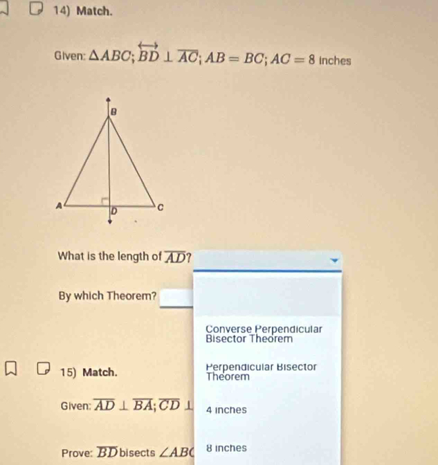 Match.
Given: △ ABC;overleftrightarrow BD⊥ overline AC; AB=BC; AC=8 inches
What is the length of overline AD 7
By which Theorem?
Converse Perpendicular
Bisector Theorem
15) Match. Perpendicular Bisector
Theorem
Given: overline AD⊥ overline BA; overline CD 1 4 inches
Prove: overline BD bisects ∠ ABC 8 inches