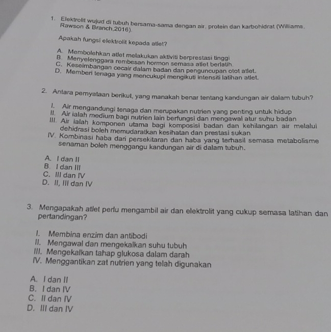 Elektrolit wujud di tubuh bersama-sama dengan air, protein dan karbohidrat (Williams,
Rawson & Branch,2016)
Apakah fungsi elektrolit kepada atlet?
A. Membolehkan atlet melakukan aktiviti berprestasi tinggi
B. Menyelenggara rembesan hormon semasa atlet berlatih.
C. Keseimbangan cecair dalam badan dan penguncupan otot atlet.
D. Memberi tenaga yang mencukupi mengikuti intensiti latihan atlet.
2. Antara pemyataan berikut, yang manakah benar tentang kandungan air dalam tubuh?
l. Air mengandungi tenaga dan merupakan nutrien yang penting untuk hidup
ll Air ialah medium bagı nutrien lain berfungsi dan mengawal atur suhu badan
III. Air ialah komponen utama bagi komposisi badan dan kehilangan air melalui
dehidrasi boleh memudaratkan kesihatan dan prestasi sukan
IV. Kombinasi haba dari persekitaran dan haba yang terhasil semasa metabolisme
senaman boleh menggangu kandungan air di dalam tubuh.
A. I dan II
B. I dan III
C. III dan IV
D. II, III dan IV
3. Mengapakah atlet perlu mengambil air dan elektrolit yang cukup semasa latihan dan
pertandingan?
1. Membina enzim dan antibodi
II. Mengawal dan mengekalkan suhu tubuh
III. Mengekalkan tahap glukosa dalam darah
IV. Menggantikan zat nutrien yang telah digunakan
A. I dan II
B. I dan IV
C. II dan IV
D. III dan IV