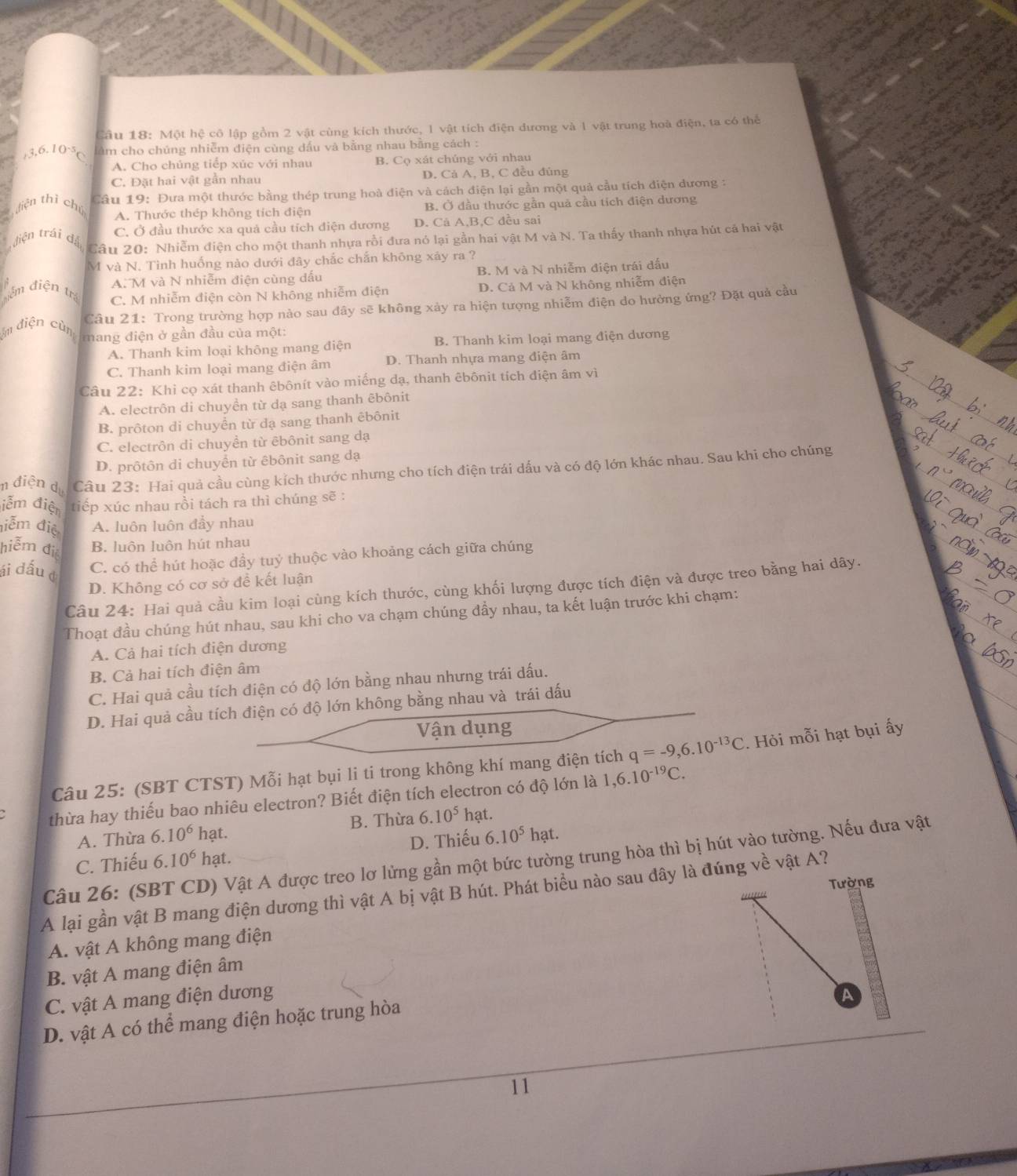 Một hệ cô lập gồm 2 vật cùng kích thước, l vật tích điện dương và 1 vật trung hoà điện, ta có thể
. 3,6.10· 5 âm cho chúng nhiễm điện cùng dấu và bằng nhau bằng cách :
A. Cho chủng tiếp xúc với nhau B. Cọ xát chúng với nhau
C. Đặt hai vật gần nhau D. Cả A, B, C đều đúng
diện thì chú  Câu 19: Đưa một thước bằng thép trung hoà điện và cách điện lại gần một quả cầu tích điện dương :
A. Thước thép không tích điện B. Ở đầu thước gần quả cầu tích điện dương
tiện trái đá C. Ở đầu thước xa quả cầu tích điện dương D. Cả A,B,C đều sai
Câu 20: Nhiễm điện cho một thanh nhựa rồi đưa nó lại gần hai vật M và N. Ta thấy thanh nhựa hút cá hai vật
M và N. Tinh huống nào dưới đây chắc chắn không xáy ra ?
A. M và N nhiễm điện cùng dấu B. M và N nhiễm điện trái dấu
ễm điện tr
C. M nhiễm điện còn N không nhiễm điện D. Cả M và N không nhiễm điện
Câu 21: Trong trường hợp nào sau đây sẽ không xảy ra hiện tượng nhiễm điện do hưởng ứng? Đặt quả cầu
m điện cùn mang điện ở gần đầu của một:
A. Thanh kim loại không mang điện B. Thanh kim loại mang điện dương
C. Thanh kim loại mang điện âm D. Thanh nhựa mang điện âm
Câu 22: Khi cọ xát thanh êbônít vào miếng dạ, thanh êbônit tích điện âm vì
A. electrôn di chuyền từ dạ sang thanh êbônit
B. prôton di chuyển từ dạ sang thanh êbônit
C. electrôn di chuyền từ êbônit sang dạ
D. prôtôn di chuyển từ êbônit sang dạ
n điện dự Câu 23: Hai quả cầu cùng kích thước nhưng cho tích điện trái dấu và có độ lớn khác nhau. Sau khi cho chúng
iễm điện tiếp xúc nhau rồi tách ra thì chúng sẽ :
điễm điệ A. luôn luôn đầy nhau
hiễm điệ B. luôn luôn hút nhau
ái đấu c C. có thể hút hoặc đầy tuỷ thuộc vào khoảng cách giữa chúng
D. Không có cơ sở đề kết luận
Câu 24: Hai quả cầu kim loại cùng kích thước, cùng khối lượng được tích điện và được treo bằng hai dây.
Thoạt đầu chúng hút nhau, sau khi cho va chạm chúng đầy nhau, ta kết luận trước khi chạm:
A. Cả hai tích điện dương
B. Cả hai tích điện âm
C. Hai quả cầu tích điện có độ lớn bằng nhau nhưng trái dấu.
D. Hai quả cầu tích điện có độ lớn không bằng nhau và trái dấu
Vận dụng
Câu 25: (SBT CTST) Mỗi hạt bụi li ti trong không khí mang điện tích q=-9,6.10^(-13)C. Hỏi mỗi hạt bụi ấy
thừa hay thiếu bao nhiêu electron? Biết điện tích electron có độ lớn là 1,6.10^(-19)C.
B. Thừa 6.10^5
A. Thừa 6.10^6 hạt. hạt.
C. Thiếu 6 10^6 hạt. D. Thiếu 6.10^5 hạt.
Câu 26: (SBT CD) Vật A được treo lơ lừng gần một bức tường trung hòa thì bị hút vào tường. Nếu đưa vật
Tường
A lại gần vật B mang điện dương thì vật A bị vật B hút. Phát biểu nào sau đây là đúng về vật A?
A. vật A không mang điện
B. vật A mang điện âm
C. vật A mang điện dương A
D. vật A có thể mang điện hoặc trung hòa
11