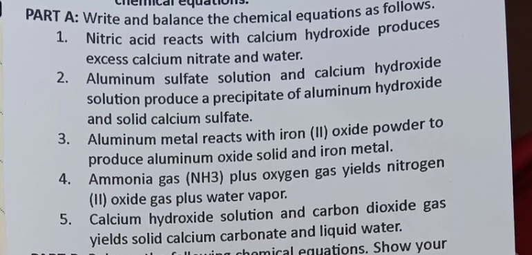 nemcal equations. 
PART A: Write and balance the chemical equations as follows. 
1. Nitric acid reacts with calcium hydroxide produces 
excess calcium nitrate and water. 
2. Aluminum sulfate solution and calcium hydroxide 
solution produce a precipitate of aluminum hydroxide 
and solid calcium sulfate. 
3. Aluminum metal reacts with iron (II) oxide powder to 
produce aluminum oxide solid and iron metal. 
4. Ammonia gas (NH3) plus oxygen gas yields nitrogen 
(II) oxide gas plus water vapor. 
5. Calcium hydroxide solution and carbon dioxide gas 
yields solid calcium carbonate and liquid water. 
homical equations. Show your