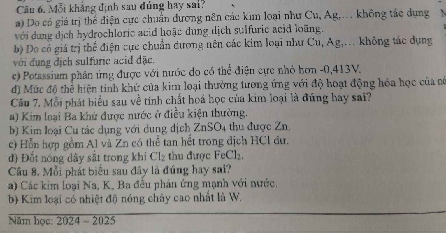 Mỗi khẳng định sau đúng hay sai?
a) Do có giá trị thế điện cực chuẩn dương nên các kim loại như Cu, Ag,… không tác dụng N
với dung dịch hydrochloric acid hoặc dung dịch sulfuric acid loãng.
b) Do có giá trị thế điện cực chuẩn dương nên các kim loại như Cu, Ag,. không tác dụng
với dung dịch sulfuric acid đặc.
c) Potassium phản ứng được với nước do có thể điện cực nhỏ hơn -0, 413V.
d) Mức độ thể hiện tính khử của kim loại thường tương ứng với độ hoạt động hóa học của nó
Câu 7. Mỗi phát biểu sau về tính chất hoá học của kim loại là đúng hay sai?
a) Kim loại Ba khử được nước ở điều kiện thường.
b) Kim loại Cu tác dụng với dung dịch ZnSO_4 thu được Zn.
c) Hỗn hợp gồm Al và Zn có thể tan hết trong dịch HCl dư.
d) Đốt nóng dây sắt trong khí Cl_2 thu được FeCl_2. 
Câu 8. Mỗi phát biểu sau đây là đúng hay sai?
a) Các kim loại Na, K, Ba đều phản ứng mạnh với nước.
b) Kim loại có nhiệt độ nóng chảy cao nhất là W.
Năm học: 2024-2025