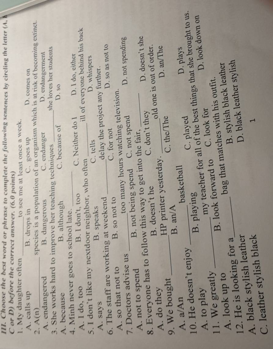 Choose the best word or phrase to complete the following sentences by circling the letter (A, b
C or D) before the correct answer. (6.0 points)
1. My daughter often _to see me at least once a week.
A. calls up B. drops in C. goes up D. comes on
2. A(n)_ species is a population of an organism which is at risk of becoming extinct.
A. endangered B. dangerous C. endanger D. endangerment
3. She works hard to improve her teaching techniques _she loves her students
A. because B. although C. because of D. so
4. Minh never goes to school late._
A. I do, too B. I don't, too C. Neither do I D. I do, either
5. I don’t like my nextdoor neighbor, who often _ill of everyone behind his back
A. says B. speaks C. tells D. whispers
6. The staff are working at weekend _delay the project any further.
A. so that not to B. so not to C. for not D. so as not to
7. Doctors advise us _too many hours watching television.
A. not to spend B. not being spend C. not spend D. not spending
8. Everyone has to follow this way to get into the fair,_
A. do they B. doesn’t he C. don’t they D. doesn’t she
9. We bought _HP printer yesterday. _old one is out of order.
D. an/The
A. a/An B. an/A C. the/The
10. He doesn’t enjoy _basketball
A. to play B. playing C. played
D. plays
D. look down on
11. We greatly _my teacher for all of the best things that she brought to us.
A. look up to B. look forward to C. look for
12. He is looking for a bag that matches with his outfit.
D. black leather stylish
A. black stylish leather_ B. stylish black leather
C. leather stylish black
1