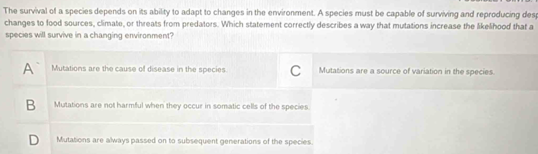 The survival of a species depends on its ability to adapt to changes in the environment. A species must be capable of surviving and reproducing desp
changes to food sources, climate, or threats from predators. Which statement correctly describes a way that mutations increase the likelihood that a
species will survive in a changing environment?
A Mutations are the cause of disease in the species. C Mutations are a source of variation in the species.
B Mutations are not harmful when they occur in somatic cells of the species.
D Mutations are always passed on to subsequent generations of the species.