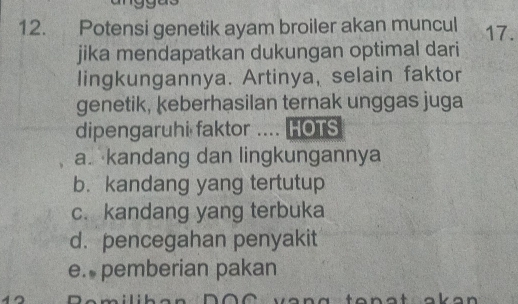 Potensi genetik ayam broiler akan muncul 17.
jika mendapatkan dukungan optimal dari
lingkungannya. Artinya, selain faktor
genetik, keberhasilan ternak unggas juga
dipengaruhi faktor .... HOTS
a. kandang dan lingkungannya
b. kandang yang tertutup
c. kandang yang terbuka
d. pencegahan penyakit
e. pemberian pakan