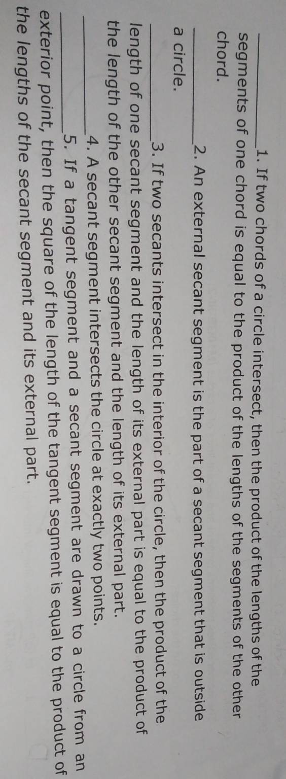If two chords of a circle intersect, then the product of the lengths of the 
segments of one chord is equal to the product of the lengths of the segments of the other 
chord. 
_2. An external secant segment is the part of a secant segment that is outside 
a circle. 
_3. If two secants intersect in the interior of the circle, then the product of the 
length of one secant segment and the length of its external part is equal to the product of 
the length of the other secant segment and the length of its external part. 
_4. A secant segment intersects the circle at exactly two points. 
_5. If a tangent segment and a secant segment are drawn to a circle from an 
exterior point, then the square of the length of the tangent segment is equal to the product of 
the lengths of the secant segment and its external part.
