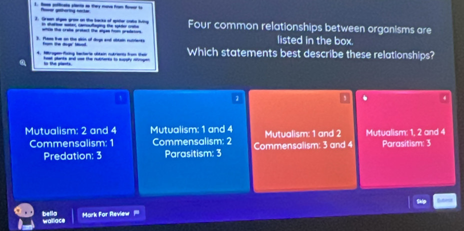 tees pollinele plants so they move from flowar to
Plawer gethortng necter.
2. Grean sigee grow on the backs of spider crabs fving Four common relationships between organisms are
in shaltou watex, camoufloging the spider crota
wiile the crabe protect the algae from predators. listed in the box.
3. Pless lie on the skin of dogs and obtain nutrients
from the dogs' Mood.
4. Mitrogen-fixing becteria olitain nutrients from their Which statements best describe these relationships?
hest plants and use the nutrients to supply nitrogen .
to the plants.
1
2
4
Mutualism: 2 and 4 Mutualism: 1 and 4 Mutualism: 1 and 2 Mutualism: 1, 2 and 4
Commensalism: 1 Commensalism: 2 Commensalism: 3 and 4 Parasitism: 3
Predation: 3 Parasitism: 3
bella Mark For Review
wollace