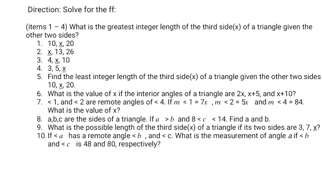 Direction: Solve for the ff: 
(items 1 - 4) What is the greatest integer length of the third side(x) of a triangle given the 
other two sides? 
1. 10, x, 20
2. x, 13, 26
3. 4, x, 10
4. 3, 5, x
5. Find the least integer length of the third side(x) of a triangle given the other two sides
10, x, 20. 
6. What is the value of x if the interior angles of a triangle are 2x, x+5
7. <1</tex> , and <2</tex> are remote angles of ∠ 4. If m<1=7x, m<2=5x and , and x+10 2
m<4=84. 
What is the value of x? 
8. a, b, c are the sides of a triangle. If a>b and 8 . Find a and b. 
9. What is the possible length of the third side(x) of a triangle if its two sides are 3, 7, x? 
10. If has a remote angle , and . What is the measurement of angle a if
and is 48 and 80, respectively?