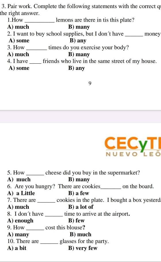 Pair work. Complete the following statements with the correct q
the right answer.
1.How_ lemons are there in tis this plate?
A) much B) many
2. I want to buy school supplies, but I don´t have _money
A) some B) any
3. How _times do you exercise your body?
A) much B) many
4. I have _friends who live in the same street of my house.
A) some B) any
9
CECyTI
NUEVOLEO
5. How_ cheese did you buy in the supermarket?
A) much B) many
6. Are you hungry? There are cookies_ on the board.
A) a Little B) a few
7. There are _cookies in the plate. I bought a box yesterd
A) much B) a lot of
8. I don't have _time to arrive at the airport.
A) enough B) few
9. How_ cost this blouse?
A) many B) much
10. There are _glasses for the party.
A) a bit B) very few