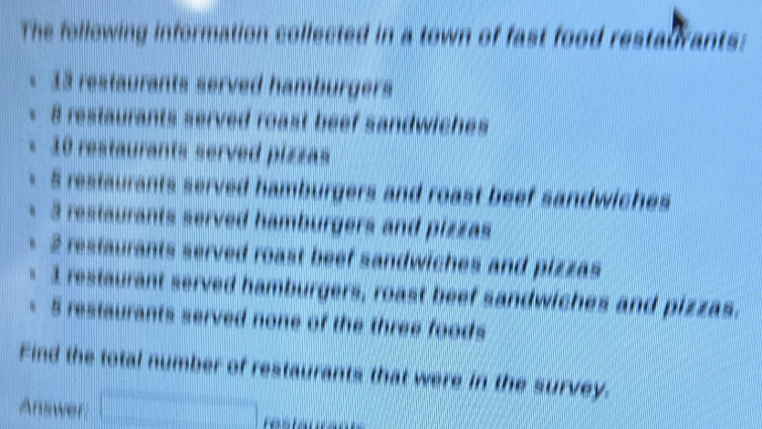 The following information collected in a town of fast food restaurants: 
- 13 restaurants served hamburgers 
< <tex>8 restaurants served roast beef sandwiches
10 restaurants served pizzas
5 restaurants served hamburgers and roast beef sandwiches
3 restaurants served hamburgers and pizzas
2 restaurants served roast beef sandwiches and pizzas 
= 3 restaurant served hamburgers, roast beef sandwiches and pizzas. 
- 5 restaurants served none of the three foods 
Find the total number of restaurants that were in the survey. 
Answer