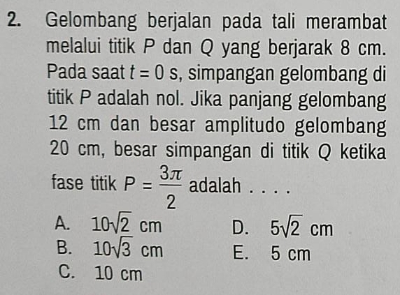 Gelombang berjalan pada tali merambat
melalui titik P dan Q yang berjarak 8 cm.
Pada saat t=0s , simpangan gelombang di
titik P adalah nol. Jika panjang gelombang
12 cm dan besar amplitudo gelombang
20 cm, besar simpangan di titik Q ketika
fase titik P= 3π /2  adalah . . . .
A. 10sqrt(2)cm D. 5sqrt(2)cm
B. 10sqrt(3)cm E. 5 cm
C. 10 cm