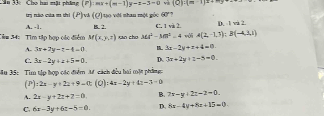 Cho hai mặt phăng (P):mx+(m-1)y-z-3=0 và (Q):(m-1)x+my+2+3-
trị nào của m thì (P)và (Q) tạo với nhau một góc 60° ?
A. -1. B. 2. C. 1 và 2. D. -1 và 2.
Câu 34: Tìm tập hợp các điểm M(x,y,z) sao cho MA^2-MB^2=4 với A(2,-1,3); B(-4,3,1)
A. 3x+2y-z-4=0. B. 3x-2y+z+4=0.
C. 3x-2y+z+5=0.
D. 3x+2y+z-5=0. 
Jâu 35: Tìm tập hợp các điểm M cách đều hai mặt phẳng:
(P): 2x-y+2z+9=0;(Q): 4x-2y+4z-3=0
A. 2x-y+2z+2=0.
B. 2x-y+2z-2=0.
C. 6x-3y+6z-5=0.
D. 8x-4y+8z+15=0.