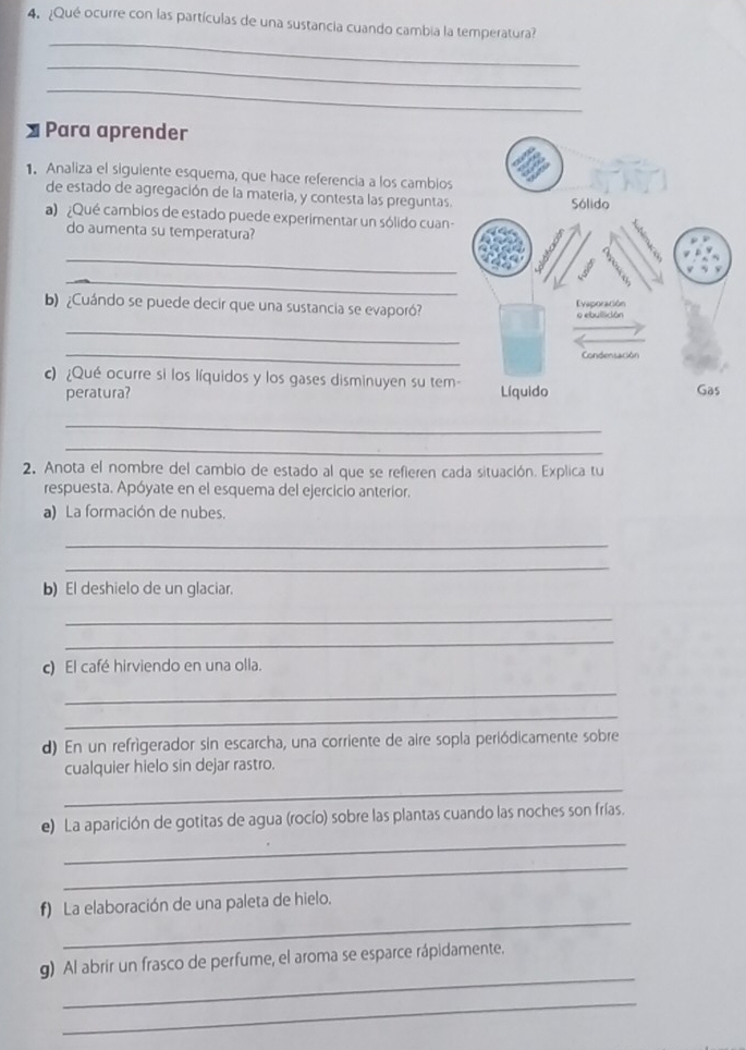 ¿Qué ocurre con las partículas de una sustancia cuando cambia la temperatura? 
_ 
_ 
_ 
≌ Para aprender 
1. Analiza el siguiente esquema, que hace referencia a los cambios 
de estado de agregación de la materia, y contesta las preguntas. 
a) ¿Qué cambios de estado puede experimentar un sólido cuan- 
do aumenta su temperatura? 
_ 
_ 
b) ¿Cuándo se puede decir que una sustancia se evaporó? 
_ 
_ 
c) ¿Qué ocurre si los líquidos y los gases disminuyen su tem 
peratura? 
_ 
_ 
2. Anota el nombre del cambio de estado al que se refieren cada situación. Explica tu 
respuesta. Apóyate en el esquema del ejercicio anterior. 
a) La formación de nubes. 
_ 
_ 
b) El deshielo de un glaciar. 
_ 
_ 
c) El café hirviendo en una olla. 
_ 
_ 
d) En un refrigerador sin escarcha, una corriente de aire sopla periódicamente sobre 
cualquier hielo sin dejar rastro. 
_ 
_ 
e) La aparición de gotitas de agua (rocío) sobre las plantas cuando las noches son frías. 
_ 
_ 
f) La elaboración de una paleta de hielo. 
_ 
g) Al abrir un frasco de perfume, el aroma se esparce rápidamente. 
_