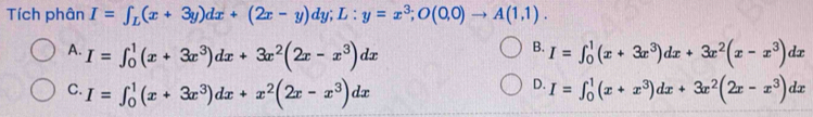 Tích phân I=∈t _L(x+3y)dx+(2x-y)dy; L:y=x^3; O(0,0)to A(1,1).
B.
A. I=∈t _0^(1(x+3x^3))dx+3x^2(2x-x^3)dx I=∈t _0^(1(x+3x^3))dx+3x^2(x-x^3)dx
D.
C. I=∈t _0^(1(x+3x^3))dx+x^2(2x-x^3)dx I=∈t _0^(1(x+x^3))dx+3x^2(2x-x^3)dx