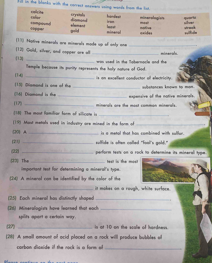 Fill in the blanks with the correct answers using words from the list.
calcite crystals hardest mineralogists quartz
color diamond iron most
silver
compound element least native
streak
copper gold mineral oxides sulfide
(11) Native minerals are minerals made up of only one_
.
(12) Gold, silver, and copper are all_
minerals.
(13)_
was used in the Tabernacle and the
Temple because its purity represents the holy nature of God.
(14) _is an excellent conductor of electricity.
(15) Diamond is one of the _substances known to man.
(16) Diamond is the_
expensive of the native minerals.
(17) _minerals are the most common minerals.
(18) The most familiar form of silicate is_
(19) Most metals used in industry are mined in the form of_
(20) A _is a metal that has combined with sulfur.
(21) _sulfide is often called “fool's gold.”
(22) _perform tests on a rock to determine its mineral type.
(23) The _test is the most
important test for determining a mineral's type.
(24) A mineral can be identified by the color of the
_it makes on a rough, white surface.
(25) Each mineral has distinctly shaped_
.
(26) Mineralogists have learned that each_
splits apart a certain way.
(27) _is at 10 on the scale of hardness.
(28) A small amount of acid placed on a rock will produce bubbles of
carbon dioxide if the rock is a form of_