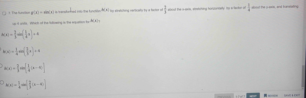 The function g(x)=sin (x) is transformed into the function h(x) by stretching vertically by a factor of  2/3  about the x-axis, stretching horizontally by a factor of  1/4  about the y-axis, and translating
up 4 units. Which of the following is the equation for h(x) ?
h(x)= 2/3 sin ( 1/4 x)+4
h(x)= 1/4 sin ( 2/3 x)+4
h(x)= 2/3 sin [ 1/4 (x-4)]
h(x)= 1/4 sin [ 2/3 (x-4)]
PREVIOUS NEXT REVIEW SAVE & EXIT