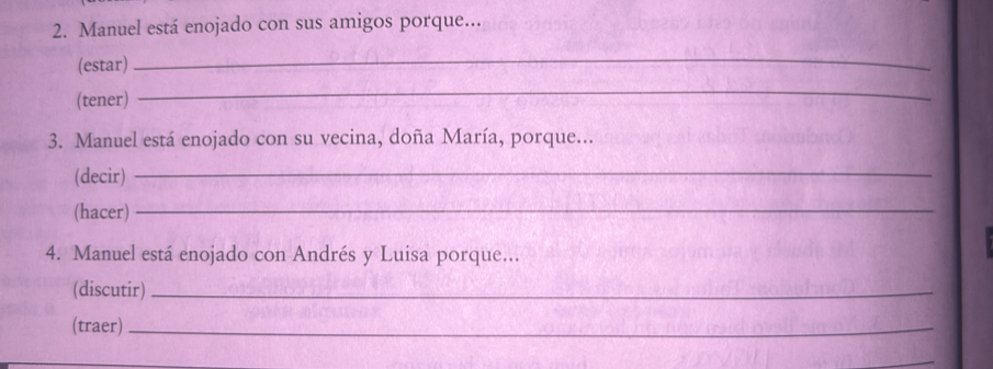 Manuel está enojado con sus amigos porque... 
(estar) 
_ 
(tener) 
_ 
3. Manuel está enojado con su vecina, doña María, porque... 
(decir) 
_ 
(hacer)_ 
4. Manuel está enojado con Andrés y Luisa porque... 
(discutir)_ 
(traer)_ 
_