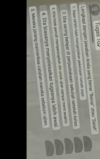 Tugas 107 
_ 
Lengkapi dengan jawaban Anda yang benar "Benar" atau "Salah". 
_ 
1. Saya selalu lupa mengerjakan pekerjaan rumah saya. 
_ 
2. Dia sering belajar di perpustakaan sekolah setelah kelas. 
_ 
3. Kita tidak pernah mempersiapkan diri untuk ujian sampai menit terakhir. 
_ 
4. Dia biasanya menyelesaikan tugasnya lebih awal. 
5. Mereka jarang memeriksa catatan mereka sebelum ujian.