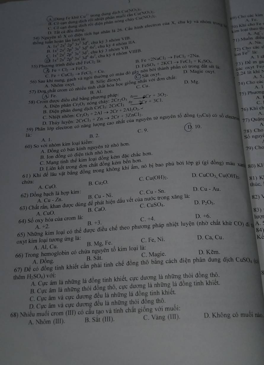 3
A Dùng Fe khử Cu^(2+) trong dung dịch Cu(NO₄).
H. Cô cạn dung dịch rồi nhiệt phân muôi rấn Cu(NO )
A. Fe.
C. Cô can dung dịch rới diện phân nông chây Cu(NO₃)7
70) Khi cho F e 
54) Nguyên tổ X có điện tích hạt nhân là 26. Cầu hình electron của X, chu kỳ và nhóm trong 69 Cho các kim
D. Tất cả đều đúng.
kim loại theo th
A. Ag^-.
thông tuần hoàn lần lượt là:
B. 1s^22s^22p^63s^23d^64s^2 1s^22s^22p^63s^23d^6. , chu kỷ 3 nhóm
VIB.
71) Muồn điều
A. Na.
A.
VB.
C. 1s^22s^22p^63s^23d^5. chu kỷ 3 nhóm  chu ky 4 nhôm IIA.
55) Phương trình điều chế 1s^22s^22p^63s^23d^64s^2 FeCl_2 à:
B. Fe+2NaCl_2to FeCl_2+2Na. 72) Cho các c
ion Fe^(2-) là:
chu k 4 nhỏm VIIIB.
D A. I cl
a Fe+CuCl_2to FeCl_2+Cu. ng có màu đỏ gây nên bởi thành phần có trong đất sét là: FeSO_4+2KClto FeCl_2+K_2SO_4 73) Để m ga
Fe+Cl_3to FeCl_2
ác oxyt Fz
D. Magie oxyt.
C.
A. Nhôm oxyt. B. Silic dioxyt. C) Sắt oxyt.
56) Sau k
57) Dơn chất crom có nhiều tính chất hóa học giống nhất với đơn chất: 2.24 lít khí N A. 5,
C. Cu. D. N Ag
A. 1
58) Crom được điều chế bằng phương pháp: B. Al. 74) Cho các
A Fe.
4Cr+3O_2.
75) Phương
A. Điện phân Cr_2O_3 nóng chá y:2Cr_2O_3dpne 2Cr+3Cl.
C.
B. Điện phân dung dịch CrCl_3:2CrCl_3 A. I
C. Nhiệt nhôm:
D. Thủy luyện: 2CrCl_3+Znto 2Cr+3ZnCl_2. Cr_2O_3+2Alto 2Cr+2Al_2O_3.v
A.
59) Phân lớp electron có năng lượng cao nhất của nguyên tử nguyên tố đồng (_29Cu) có số electro 76) Khi ch
7) Quận
D. 10.
A
C. 9.
là: B. 2.
A. 1.
60) So với nhóm kim loại kiểm: 78) Cho Số nguyê
79) Chơ
A. Đồng có bán kính nguyên tử nhỏ hơn.
B. Ion đồng có điện tích nhỏ hơn.
C. Mạng tinh thể kim loại đồng kém đặc chắc hơn.
D. Liên kết trong đơn chất đồng kém bền hơn.
61) Khi để lâu vật bằng đồng trong không khí ẩm, nó bị bao phủ bởi lớp gì (gi đồng) màu xan 80) KF
C. Cu(OH)_2 D.
B. Cu_2O. CuCO_3,Cu(OH)_2.
chứa: 81) K
A. CuO. thúc.
62) Đồng bạch là hợp kim:
C. 
A. Cu-Zn. B. Cu-Ni. Cu-Sn. D. Cu-Au.
63) Chất rắn, khan được dùng để phát hiện dấu vết của nước trong xăng là:
82) 
A. CuO. B. CaO. C. CuSO_4. D. P_2O_5.
83)
64) Số oxy hóa của crom là:
A. +2. B. +3. C. +4. D +6.
lượt
65) Những kim loại có thể được điều chế theo phương pháp nhiệt luyện (nhờ chất khử CO) đi t A. 5
84)
oxyt kim loại tương ứng là: C. Fe, Ni. D. Ca, Cu. Kể
A. Al, Cu. B. Mg, Fe.
66) Trong hemoglobin có chứa nguyên tố kim loại là:
A. Đồng. B. Sắt. C. Magie.
D. Kẽm.
67) Để có đồng tinh khiết cần phải tinh chế đồng thô bằng cách điện phân dung dịch CuSO_4 (c
thêm H_2SO_4) với:
A. Cực âm là những lá đồng tinh khiết, cực dương là những thỏi đồng thô.
B. Cực âm là những thỏi đồng thô, cực dương là những lá đồng tinh khiết.
C. Cực âm và cực dương đều là những lá đồng tinh khiết.
D. Cực âm và cực dương đều là những thỏi đồng thô.
68) Nhiều muối crom (III) có cấu tạo và tính chất giống với muối:
A. Nhôm (III). B. Sắt (III). C. Vàng (III). D. Không có muối nào,