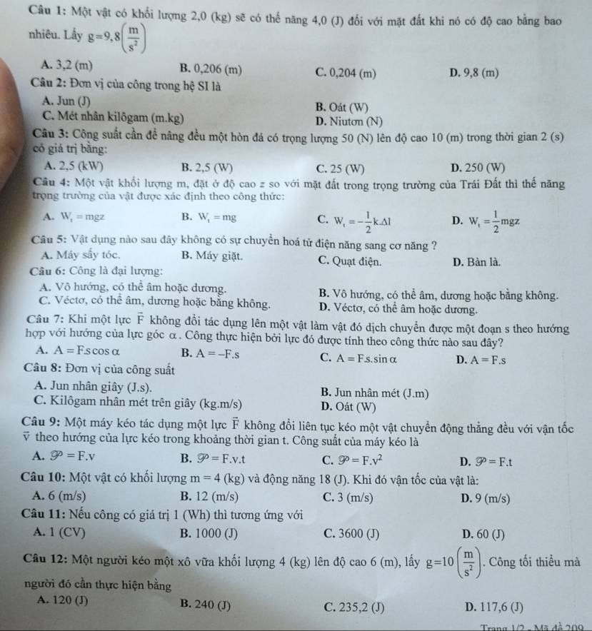 Một vật có khối lượng 2,0 (kg) sẽ có thế năng 4,0 (J) đối với mặt đất khi nó có độ cao bằng bao
nhiêu. Lấy g=9,8( m/s^2 )
A. 3,2 (m) B. 0,206 (m) C. 0,204 (m) D. 9,8 (m)
Câu 2: Đơn vị của công trong hệ SI là
A. Jun (J) B. Oát (W)
C. Mét nhân kilôgam (m.kg) D. Niuton (N)
Câu 3: Công suất cần đề nâng đều một hòn đá có trọng lượng 50 (N) lên độ cao 10 (m) trong thời gian 2 (s)
có giá trị bằng:
A. 2,5 (kW) B. 2,5 (W) C. 25 (W) D. 250 (W)
Câu 4: Một vật khối lượng m, đặt ở độ cao z so với mặt đất trong trọng trường của Trái Đất thì thế năng
trọng trường của vật được xác định theo công thức:
A. W_1=mgz B. W_1=mg C. W_r=- 1/2 k.△ l D. W_t= 1/2 mgz
Câu 5: Vật dụng nào sau đây không có sự chuyển hoá tử điện năng sang cơ năng ?
A. Máy sấy tóc. B. Máy giặt. C. Quạt điện. D. Bàn là.
Câu 6: Công là đại lượng:
A. Vô hướng, có thể âm hoặc dương. B. Vô hướng, có thể âm, dương hoặc bằng không.
C. Véctơ, có thể âm, dương hoặc bằng không. D. Véctơ, có thể âm hoặc dương.
Câu 7: Khi một lực overline F không đổi tác dụng lên một vật làm vật đó dịch chuyển được một đoạn s theo hướng
hợp với hướng của lực góc α. Công thực hiện bởi lực đó được tính theo công thức nào sau đây?
A. A=Fscos alpha B. A=-F.s C. A=Fs.sinα D. A=F.s
Câu 8: Đơn vị của công suất
A. Jun nhân giây (J.s). B. Jun nhân mét (J.m)
C. Kilôgam nhân mét trên giây (kg.m/s) D. Oát (W)
Câu 9: Một máy kéo tác dụng một lực F không đổi liên tục kéo một vật chuyển động thẳng đều với vận tốc
v theo hướng của lực kéo trong khoảng thời gian t. Công suất của máy kéo là
A. varnothing^(varnothing)=F.v B. varnothing^(varnothing)=F.v.t C. go=F.v^2 D. varnothing^D=F.t
Câu 10: Một vật có khối lượng m=4(kg) và động năng 18 (J). Khi đó vận tốc của vật là:
A. 6 (m/s) B. 12 (m/s) C. 3 (m/s) D. 9 (m/s)
Câu 11: Nếu công có giá trị 1 (Wh) thì tương ứng với
A. 1 (CV) B. 1000 (J) C. 3600 (J) D. 60 (J)
Câu 12: Một người kéo một xô vữa khối lượng 4 (kg) lên độ ca o6(m) ), lấy g=10( m/s^2 ). Công tối thiểu mà
người đó cần thực hiện bằng
A. 120 (J) B. 240 (J) C. 235,2 (J) D. 117,6 (J)
Trang 1/2 - Mã đễ 209