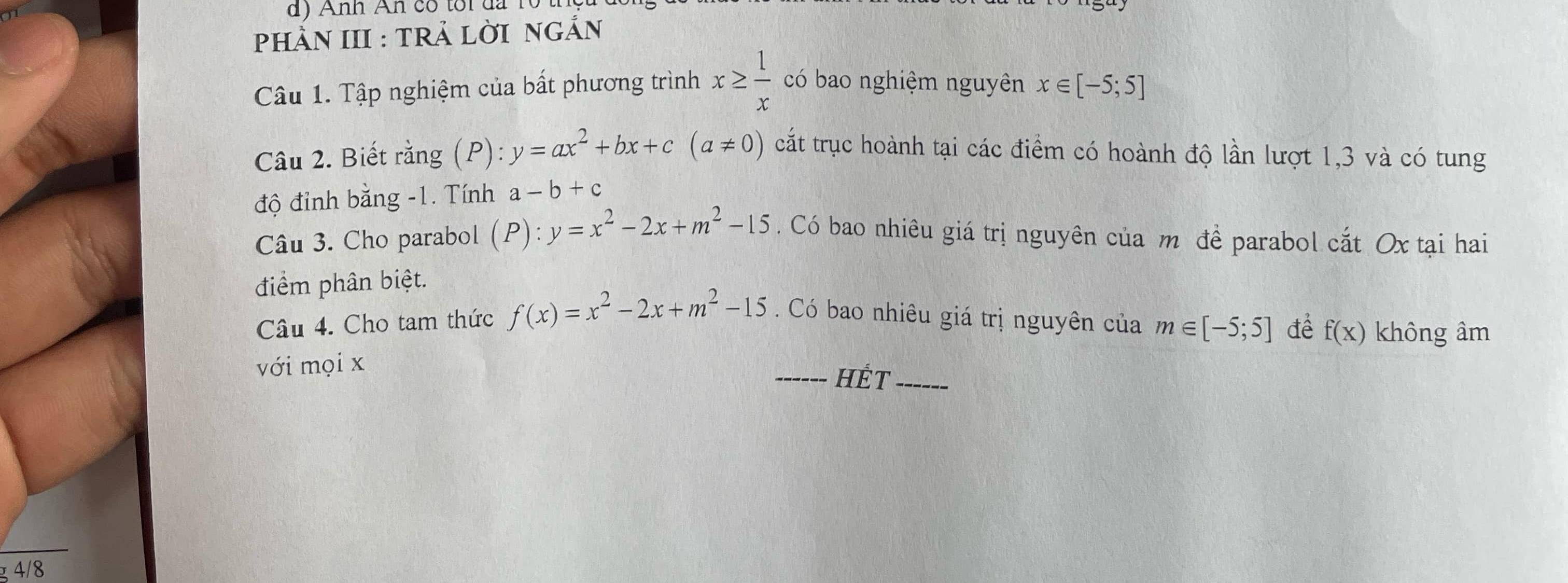 Anh An có tôi đa 1 
PHÀN III : TRả LờI nGẢn 
Câu 1. Tập nghiệm của bất phương trình x≥  1/x  có bao nghiệm nguyên x∈ [-5;5]
Câu 2. Biết rằng (P): y=ax^2+bx+c(a!= 0) cắt trục hoành tại các điểm có hoành độ lần lượt 1, 3 và có tung 
độ đỉnh bằng -1. Tính a-b+c
Câu 3. Cho parabol (P):y=x^2-2x+m^2-15. Có bao nhiêu giá trị nguyên của m đề parabol cắt Ox tại hai 
điểm phân biệt. 
Câu 4. Cho tam thức f(x)=x^2-2x+m^2-15 Có bao nhiêu giá trị nguyên của m∈ [-5;5] để 
với mọi x _ f(x) không âm 
HÉt_ 
4/8