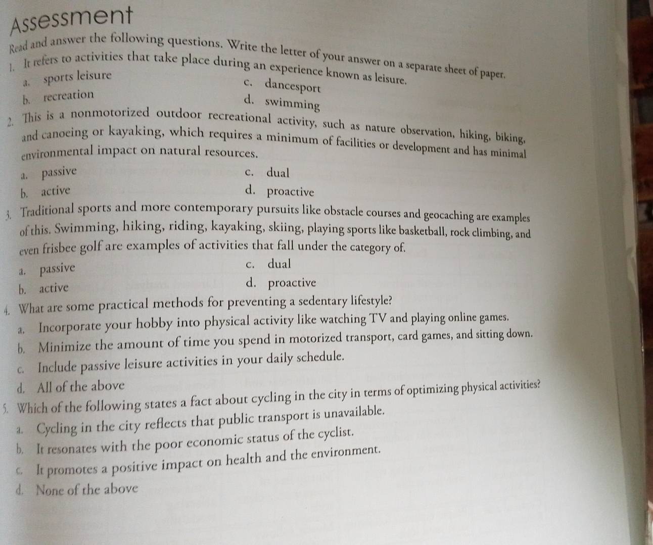 Assessment
Read and answer the following questions. Write the letter of your answer on a separate sheet of paper.
]. It refers to activities that take place during an experience known as leisure.
a. sports leisure
c. dancesport
b. recreation
d. swimming
2. This is a nonmotorized outdoor recreational activity, such as nature observation, hiking, biking,
and canoeing or kayaking, which requires a minimum of facilities or development and has minimal
environmental impact on natural resources.
a. passive c. dual
b. active d. proactive
3. Traditional sports and more contemporary pursuits like obstacle courses and geocaching are examples
of this. Swimming, hiking, riding, kayaking, skiing, playing sports like basketball, rock climbing, and
even frisbee golf are examples of activities that fall under the category of.
a. passive
c. dual
b. active
d. proactive
4. What are some practical methods for preventing a sedentary lifestyle?
a. Incorporate your hobby into physical activity like watching TV and playing online games.
b. Minimize the amount of time you spend in motorized transport, card games, and sitting down.
c. Include passive leisure activities in your daily schedule.
d. All of the above
5. Which of the following states a fact about cycling in the city in terms of optimizing physical activities?
a. Cycling in the city reflects that public transport is unavailable.
b. It resonates with the poor economic status of the cyclist.
c. It promotes a positive impact on health and the environment.
d. None of the above