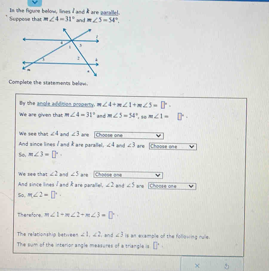 In the figure below, lines / and k are parallel. 
Suppose that m∠ 4=31° and m∠ 5=54°. 
Complete the statements below. 
By the angle addition property, m∠ 4+m∠ 1+m∠ 5=□°. 
We are given that m∠ 4=31° and m∠ 5=54° , so m∠ 1= □°. 
We see that ∠ 4 and ∠ 3 are Choose one 
And since lines / and frac 2A are parallel, ∠ 4 and ∠ 3 are Choose one 
So, m∠ 3=□°·
We see that ∠ 2 and ∠ 5 are Choose one 
And since lines / and Å are parallel, ∠ 2 and ∠ 5 are Choose one 
So, m∠ 2=□°·
Therefore m∠ 1+m∠ 2+m∠ 3=□°. 
The relationship between ∠ 1, ∠ 2 and ∠ 3 is an example of the following rule. 
The sum of the interior angle measures of a triangle is □°
× 5