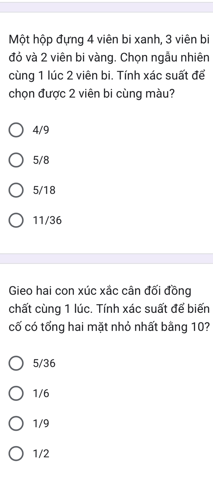 Một hộp đựng 4 viên bi xanh, 3 viên bi
đỏ và 2 viên bi vàng. Chọn ngẫu nhiên
cùng 1 lúc 2 viên bi. Tính xác suất để
chọn được 2 viên bi cùng màu?
4/9
5/8
5/18
11/36
Gieo hai con xúc xắc cân đối đồng
chất cùng 1 lúc. Tính xác suất để biến
cố có tổng hai mặt nhỏ nhất bằng 10?
5/36
1/6
1/9
1/2