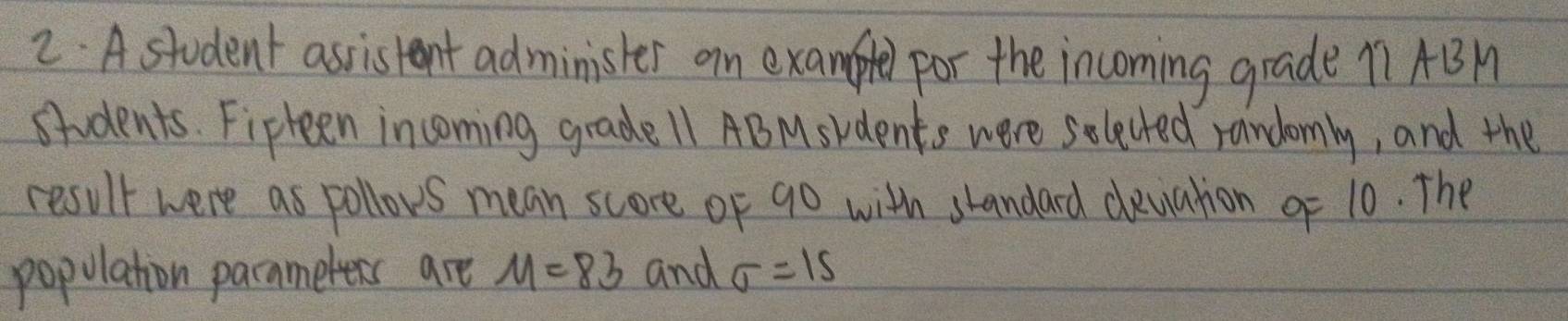 A student assistent administer an example por the incoming grade 11AB
students. Fipteen incoming grade 11 ABMskdents were selected randomly, and the 
result were as pollows mean score of 90 with shandard devation o 10. The 
population parnmeters are M=83 and sigma =15