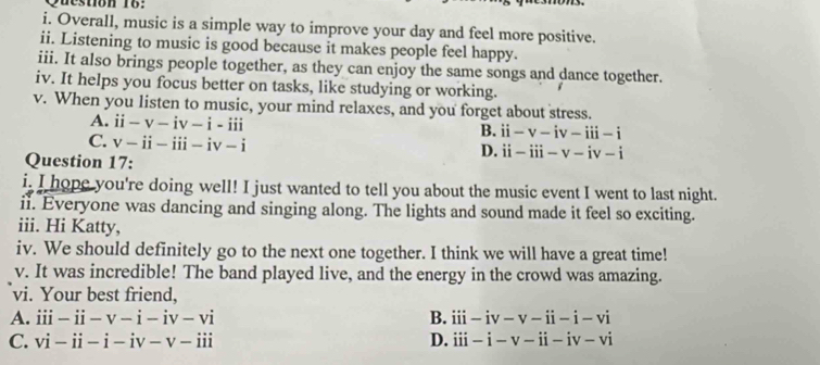 stion 1 6 : 
i. Overall, music is a simple way to improve your day and feel more positive.
ii. Listening to music is good because it makes people feel happy.
iii. It also brings people together, as they can enjoy the same songs and dance together.
iv. It helps you focus better on tasks, like studying or working.
v. When you listen to music, your mind relaxes, and you forget about stress.
A. ii-v-iv-i-iii
B. ii-v-iv-iii-i
C. v-ii-iii-iv-i
Question 17:
D. ii-iii-v-iv-i
i. I hope you're doing well! I just wanted to tell you about the music event I went to last night.
ii. Everyone was dancing and singing along. The lights and sound made it feel so exciting.
iii. Hi Katty,
iv. We should definitely go to the next one together. I think we will have a great time!
v. It was incredible! The band played live, and the energy in the crowd was amazing.
vi. Your best friend,
A. iii-ii-v-i-iv-vi B. iii-iv-v-ii-i-vi
C. vi-ii-i-iv-v-iii D. iii-i-v-ii-iv-vi