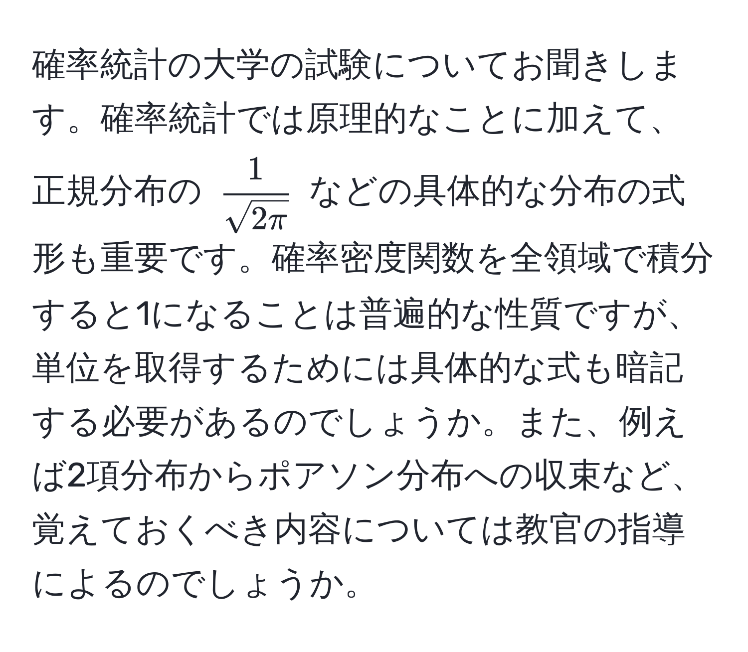 確率統計の大学の試験についてお聞きします。確率統計では原理的なことに加えて、正規分布の $  1/sqrt(2π)  $ などの具体的な分布の式形も重要です。確率密度関数を全領域で積分すると1になることは普遍的な性質ですが、単位を取得するためには具体的な式も暗記する必要があるのでしょうか。また、例えば2項分布からポアソン分布への収束など、覚えておくべき内容については教官の指導によるのでしょうか。