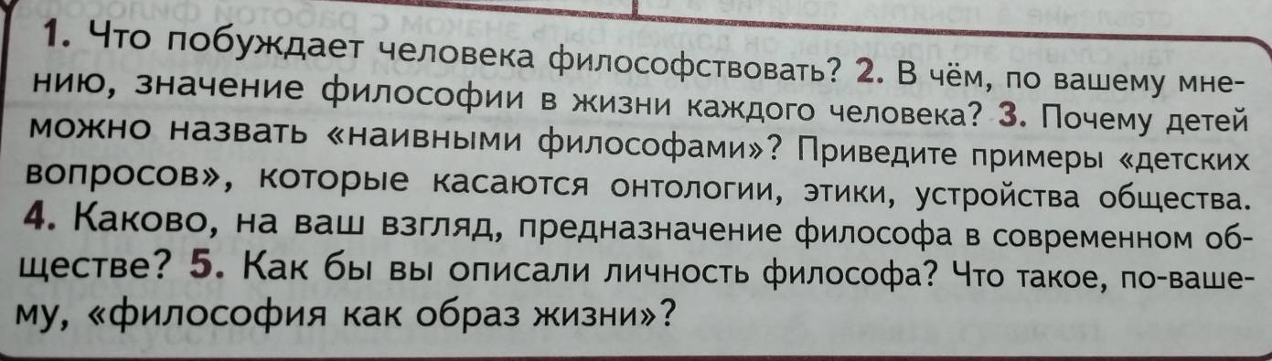 4то πобуждает человека философствовать? 2. В чём, πо вашему мне- 
нию, значение философии в жизни каждого человека? 3. Почему детей 
Можно назвать «наивными философами»? Приведите πримеры «детских 
Βоπросов», ΚоΤорые касаюΤся онΤологии, этики, устройсτва обШества. 
4. Каково, на ваш взгляд, πредназначение философа в современном об- 
шестве? 5. Как бы вы оπисали личность философа? Что такое, по-ваше- 
Му, 《философия как образ жизни»?