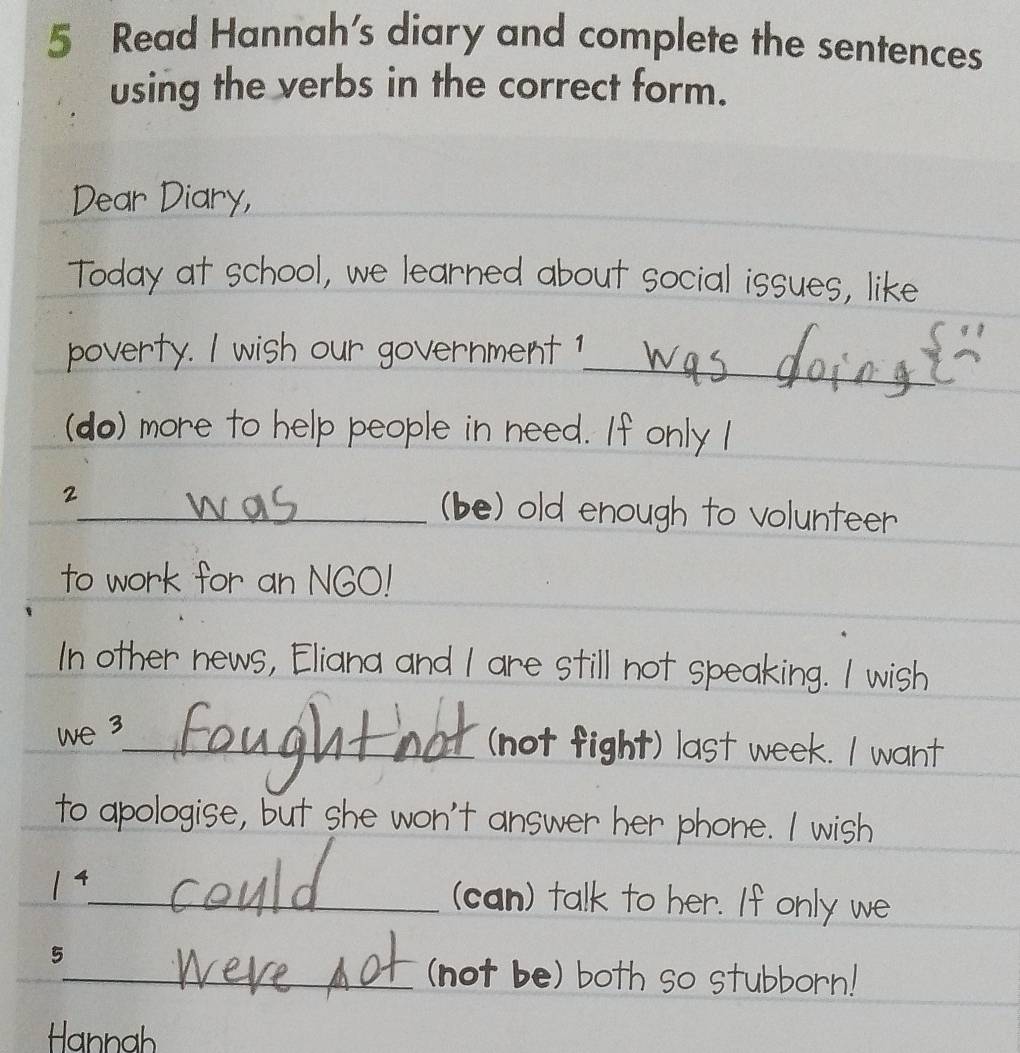 Read Hannah's diary and complete the sentences 
using the verbs in the correct form. 
_ 
_ 
Dear Diary,__ 
Today at school, we learned about social issues, like 
_ 
poverty. I wish our government 1 
_ 
(do) more to help people in need. If only I 
2_ (be) old enough to volunteer 
_ 
to work for an NGO! 
In other news, Eliana and I are still not speaking. I wish 
we 3_ (not fight) last week. I want 
to apologise, but she won't answer her phone. I wish
1^4 _ (can) talk to her. If only we 
5 
_(not be) both so stubborn! 
Hannah