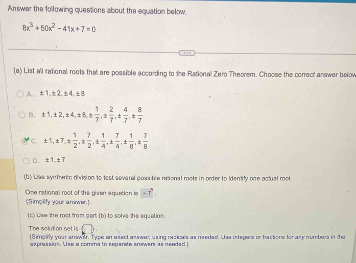 Answer the following questions about the equation below.
8x^3+50x^2-41x+7=0
(a) List all rational roots that are possible according to the Rational Zero Theorem. Choose the correct answer below
A. ± 1, ± 2, ± 4, ± 8
B. ± 1, ± 2, ± 4, ± 8, ±  1/7 , ±  2/7 , ±  4/7 , ±  8/7 
C. ± 1, ± 7, ±  1/2 , ±  7/2 , ±  1/4 , ±  7/4 , ±  1/8 , ±  7/8 
D. ± 1, ± 7
(b) Use synthetic division to test several possible rational roots in order to identify one actual root.
One rational root of the given equation is -7. 
(Simplify your answer.)
(c) Use the root from part (b) to solve the equation.
The solution set is
(Simplify your answer. Type an exact answer, using radicals as needed. Use integers or fractions for any numbers in the
expression. Use a comma to separate answers as needed.)