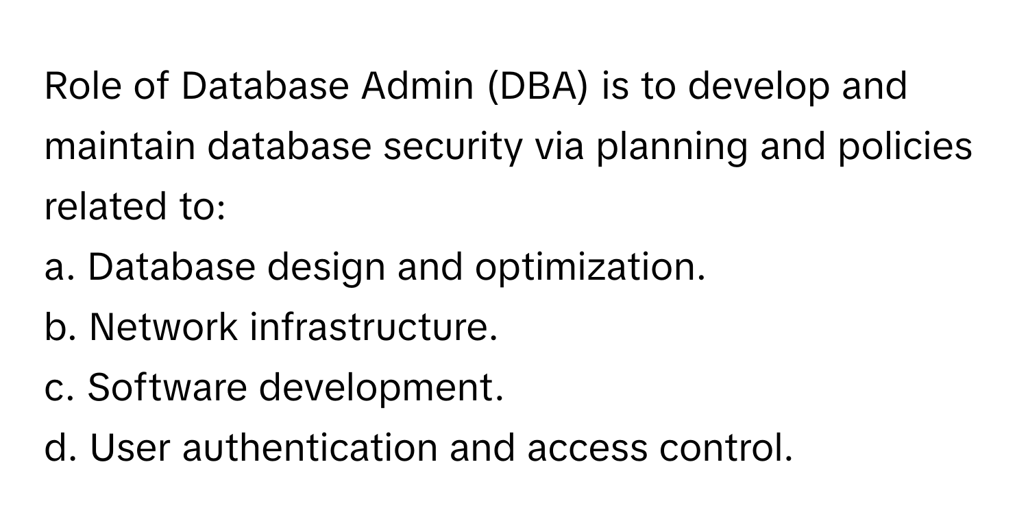 Role of Database Admin (DBA) is to develop and maintain database security via planning and policies related to:

a. Database design and optimization. 
b. Network infrastructure. 
c. Software development. 
d. User authentication and access control.