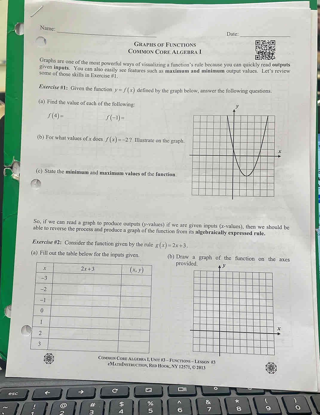 Name:
Date:_
Graphs of Functions
Common Core Algebra I
Graphs are one of the most powerful ways of visualizing a function’s rule because you can quickly read outputs
given inputs. You can also easily see features such as maximum and minimum output values. Let’s review
some of those skills in Exercise #1.
Exercise #1: Given the function y=f(x) defined by the graph below, answer the following questions.
(a) Find the value of each of the following:
f(4)=
f(-1)=
(b) For what values of x does f(x)=-2 ? Illustrate on the graph
(c) State the minimum and maximum values of the function.
So, if we can read a graph to produce outputs (y-values) if we are given inputs (x-values), then we should be
able to reverse the process and produce a graph of the function from its algebraically expressed rule.
Exercise #2: Consider the function given by the rule g(x)=2x+3.
(a) Fill out the table below for the inputs given. (b) Draw a graph of the function on the axes
pro
mon Core Algebra I, Unit #3 - Function #3
eMathInstruction, Red Hook, NY 12571, © 2013
C
esc
$ % ^ & * 
4 5 6 7 8 9 0