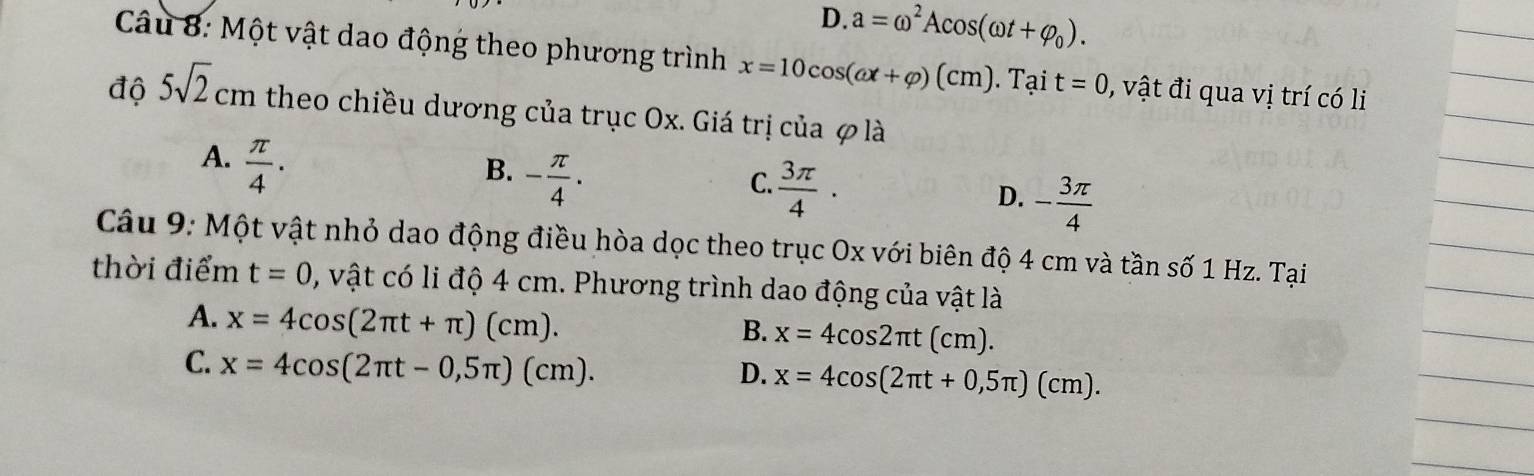 D. a=omega^2Acos (omega t+varphi _0). 
Câu 8: Một vật dao động theo phương trình x=10cos (omega x+varphi )(cm). Tại t=0 , vật đi qua vị trí có li
độ 5sqrt(2)cm theo chiều dương của trục Ox. Giá trị của φ là
A.  π /4 .
B. - π /4 ·
C.  3π /4 ·
D. - 3π /4 
Câu 9: Một vật nhỏ dao động điều hòa dọc theo trục Ox với biên độ 4 cm và tần số 1 Hz. Tại
thời điểm t=0 , vật có li độ 4 cm. Phương trình dao động của vật là
A. x=4cos (2π t+π )(cm). x=4cos 2π t(cm). 
B.
C. x=4cos (2π t-0,5π )(cm).
D. x=4cos (2π t+0,5π )(cm).