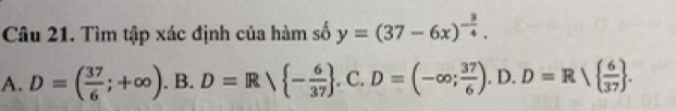 Tìm tập xác định của hàm số y=(37-6x)^- 3/4 .
A. D=( 37/6 ;+∈fty ). B. D=Rvee  - 6/37 .C. D=(-∈fty ; 37/6 ).D.D=Rvee   6/37 .