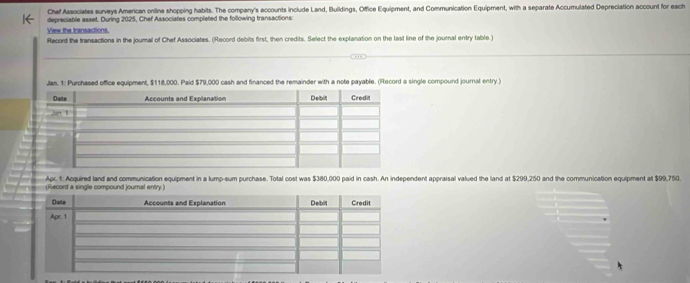 Chef Associates surveys American online shopping habits. The company's accounts include Land, Buildings, Office Equipment, and Communication Equipment, with a separate Accumulated Depreciation account for each 
depreciable asset. During 2025, Chef Associates completed the following transactions: 
View the transactions. 
Record the transactions in the journal of Chef Associates. (Record debits first, then credits. Select the explanation on the last line of the journal entry table.) 
Jan. 1: Purchased office equipment, $118,000. Paid $79,000 cash and financed the remainder with a note payable. (Record a single compound journal entry. 
Apr. 1: Acquired land and communication equipment in a lump-sum purchase. Total cost was $380,000 paid in cash. An independent appraisal valued the land at $299,250 and the communication equipment at $99,750. 
d a single compound jo