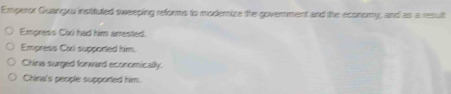 Emperor Guanguu instituted sweeping reforms to modemize the goverment and the ecomomy, and as a resuit
Empress Cixi had him arrested.
Empress Ciú supported him.
China surged forward economically.
Chind's people supported him.