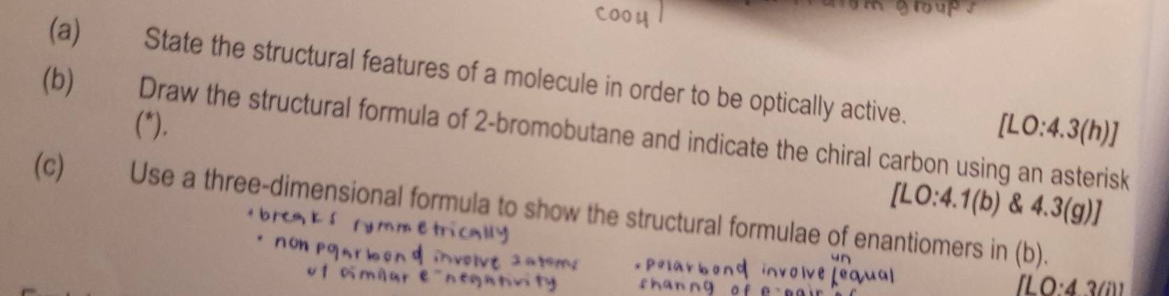 State the structural features of a molecule in order to be optically active. 
(b) Draw the structural formula of 2 -bromobutane and indicate the chiral carbon using an asterisk (*). [LO:4.3(h)]
[LO:4.1(b) & 4.3(g) I 
(c) Use a three-dimensional formula to show the structural formulae of enantiomers in (b).
ILO:43(i)1