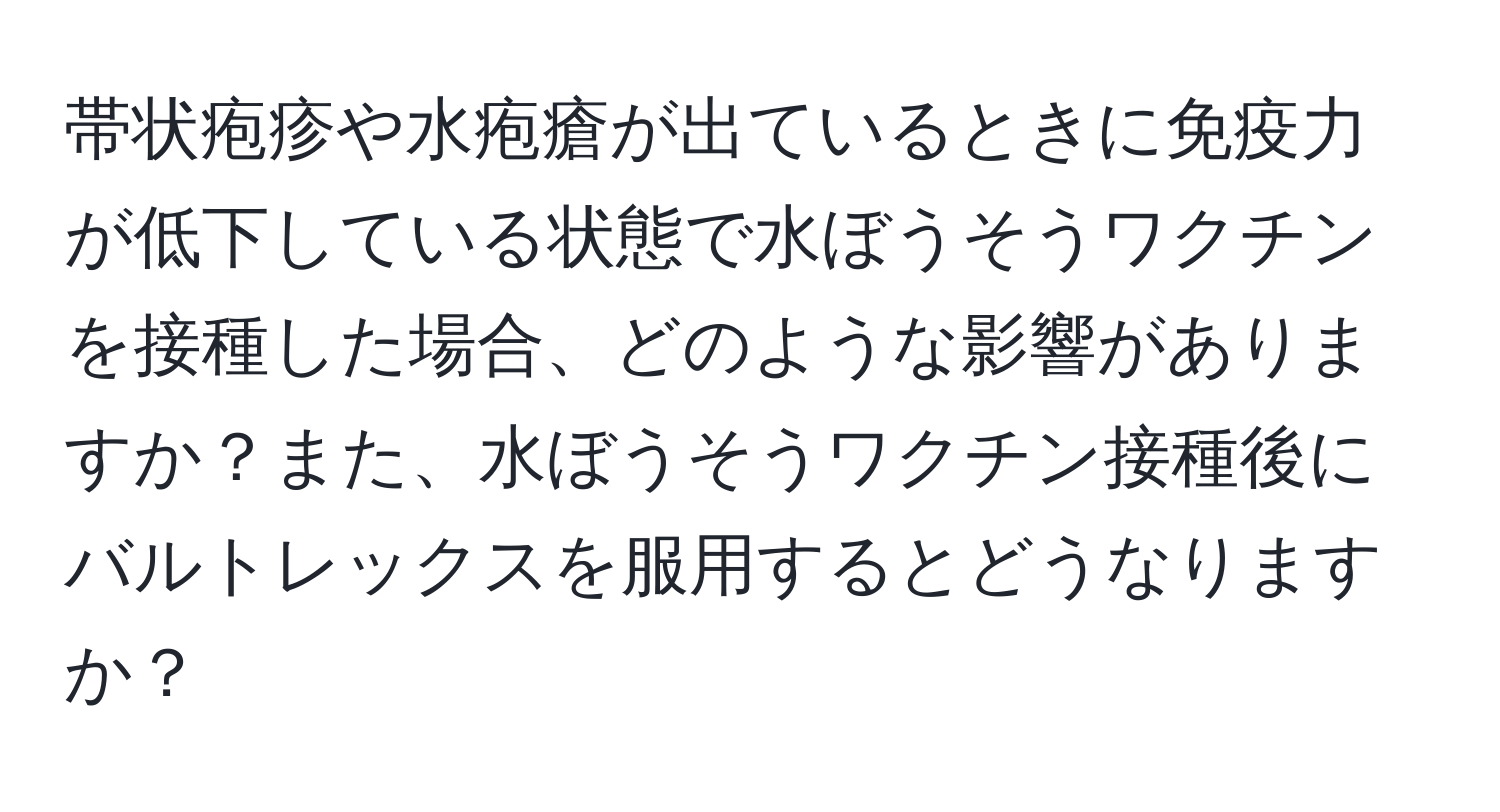 帯状疱疹や水疱瘡が出ているときに免疫力が低下している状態で水ぼうそうワクチンを接種した場合、どのような影響がありますか？また、水ぼうそうワクチン接種後にバルトレックスを服用するとどうなりますか？