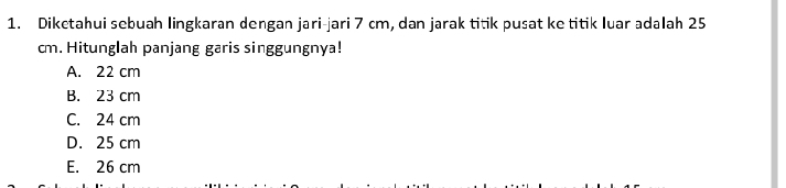 Dikctahui sebuah lingkaran dengan jari-jari 7 cm, dan jarak titik pusat ke titik luar adalah 25
cm. Hitunglah panjang garis singgungnya!
A. 22 cm
B. 23 cm
C. 24 cm
D. 25 cm
E. 26 cm