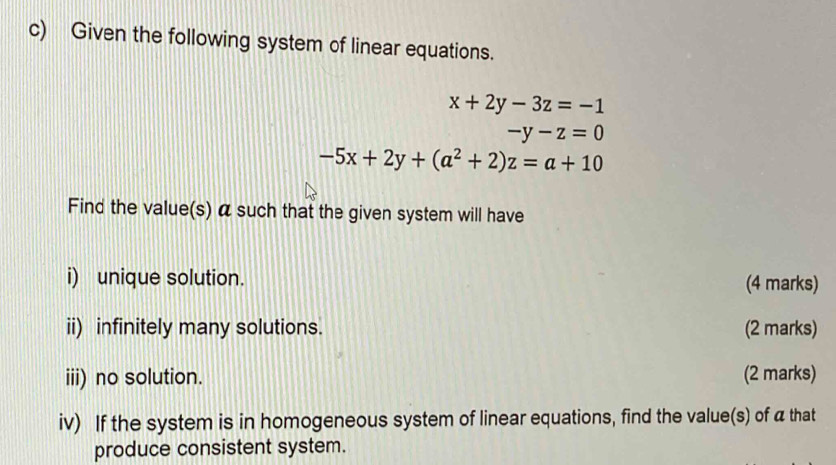 Given the following system of linear equations.
x+2y-3z=-1
-y-z=0
-5x+2y+(a^2+2)z=a+10
Find the value(s) α such that the given system will have
i) unique solution. (4 marks)
ii) infinitely many solutions. (2 marks)
iii) no solution. (2 marks)
iv) If the system is in homogeneous system of linear equations, find the value(s) of a that
produce consistent system.