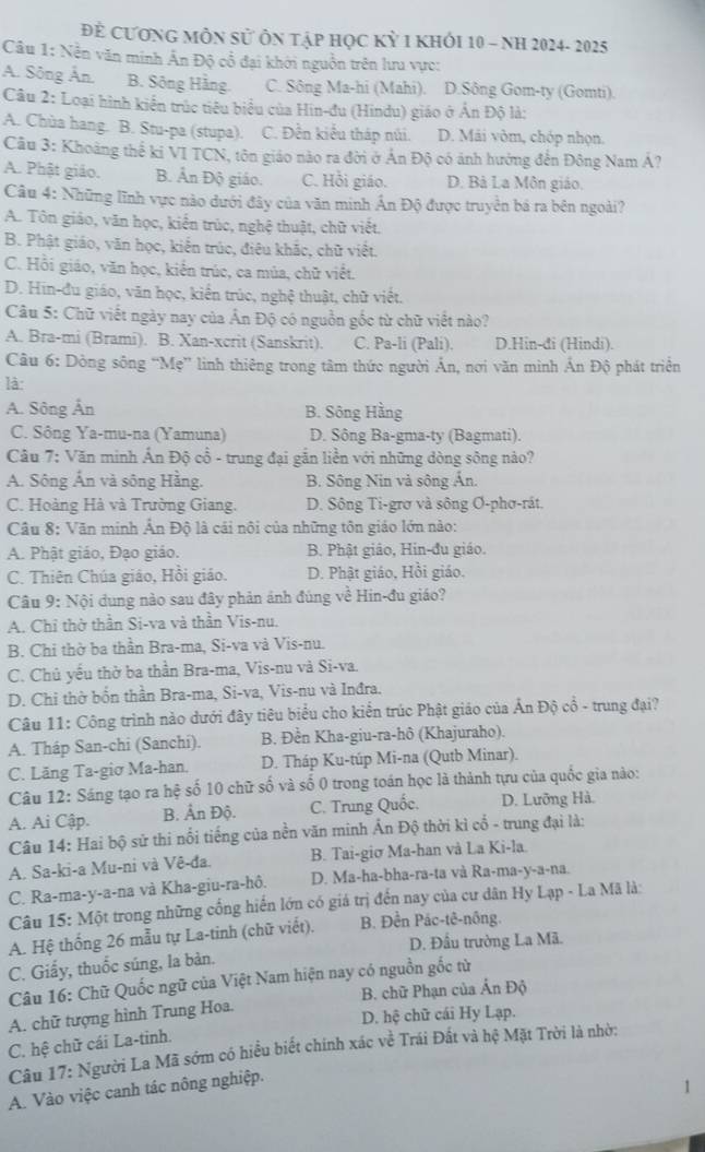 Để CươnG MÔN sử Ôn tập học Kỳ 1 khỏi 10 - NH 2024- 2025
Câu 1: Nền văn minh Ấn Độ cổ đại khởi nguồn trên lưu vực:
A. Sông Ân. B. Sông Hằng. C. Sông Ma-hi (Mahi). D.Sông Gom-ty (Gomti).
Câu 2: Loại hình kiến trúc tiêu biểu của Hin-đu (Hindu) giáo ở Ấn Độ là:
A. Chùa hang. B. Stu-pa (stupa). C. Đền kiểu tháp núi. D. Mái vòm, chóp nhọn.
Câu 3: Khoảng thế ki VI TCN, tôn giáo nào ra đời ở Án Độ có ảnh hướng đến Đông Nam Á?
A. Phật giáo. B. Ân Độ giáo. C. Hồi giáo. D. Bà La Môn giáo.
Câu 4: Những lĩnh vực nào dưới đây của văn minh Ấn Độ được truyền bá ra bên ngoài?
A. Tôn giáo, văn học, kiến trúc, nghệ thuật, chữ viết.
B. Phật giáo, văn học, kiến trúc, điêu khắc, chữ viết.
C. Hồi giáo, văn học, kiến trúc, ca múa, chữ viết.
D. Hin-đu giáo, văn học, kiến trúc, nghệ thuật, chữ viết.
Câu 5: Chữ viết ngày nay của Ấn Độ có nguồn gốc từ chữ viết nào?
A. Bra-mi (Brami). B. Xan-xcrit (Sanskrit). C. Pa-li (Pali). D.Hin-đi (Hindi).
Câu 6: Dòng sông “Mẹ” linh thiêng trong tâm thức người Ấn, nơi văn minh Ấn Độ phát triển
là
A. Sông Ân B. Sông Hằng
C. Sông Ya-mu-na (Yamuna) D. Sông Ba-gma-ty (Bagmati).
Câu 7: Văn minh Ấn Độ cổ - trung đại gắn liền với những dòng sông nảo?
A. Sông Ấn và sông Hằng. B. Sông Nin và sông Ấn.
C. Hoàng Hà và Trường Giang. D. Sông Ti-grơ và sông Ơ-phơ-rát.
Câu 8: Văn minh Ấn Độ là cái nôi của những tôn giáo lớn nào:
A. Phật giáo, Đạo giáo. B. Phật giáo, Hin-đu giáo.
C. Thiên Chúa giáo, Hồi giáo. D. Phật giáo, Hồi giáo.
Câu 9: Nội dung nào sau đây phản ảnh đúng về Hin-đu giáo?
A. Chỉ thờ thần Si-va và thần Vis-nu.
B. Chi thờ ba thần Bra-ma, Si-va và Vis-nu.
C. Chủ yếu thờ ba thần Bra-ma, Vis-nu và Si-va.
D. Chỉ thờ bốn thần Bra-ma, Si-va, Vis-nu và Inđra.
Câu 11: Công trình nào dưới đây tiêu biểu cho kiển trúc Phật giáo của Ấn Độ cổ - trung đại?
A. Tháp San-chi (Sanchi). B. Đền Kha-giu-ra-hô (Khajuraho).
C. Lãng Ta-giơ Ma-han. D. Tháp Ku-túp Mi-na (Qutb Minar).
Câu 12: Sáng tạo ra hệ số 10 chữ số và số 0 trong toán học là thành tựu của quốc gia nào:
A. Ai Cập. B. Ấn Độ. C. Trung Quốc. D. Lưỡng Hà.
Câu 14: Hai bộ sử thi nổi tiếng của nền văn minh Ấn Độ thời kì cổ - trung đại là:
A. Sa-ki-a Mu-ni và Vê-đa. B. Tai-giơ Ma-han và La Ki-la.
C. Ra-ma-y-a-na và Kha-giu-ra-hô. D. Ma-ha-bha-ra-ta và Ra-ma-y-a-na.
Câu 15: Một trong những cống hiến lớn có giá trị đến nay của cư dân Hy Lạp - La Mã là:
A. Hệ thống 26 mẫu tự La-tinh (chữ viết). B. Đền Pác-tê-nông.
D. Đầu trường La Mã.
C. Giấy, thuốc súng, la bản.
Câu 16: Chữ Quốc ngữ của Việt Nam hiện nay có nguồn gốc từ
A. chữ tượng hình Trung Hoa. B. chữ Phạn của Ấn Độ
D. hệ chữ cái Hy Lạp.
C. hệ chữ cái La-tinh.
Câu 17: Người La Mã sớm có hiểu biết chính xác về Trái Đất và hệ Mặt Trời là nhờ:
A. Vào việc canh tác nông nghiệp.